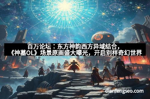 百万论坛：东方神韵西方异域结合，《神墓OL》场景原画盛大曝光，开启别样奇幻世界