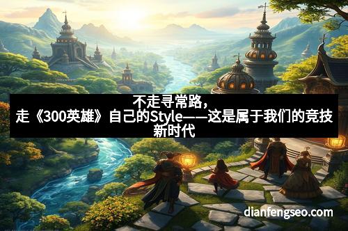 不走寻常路，走《300英雄》自己的Style——这是属于我们的竞技新时代
