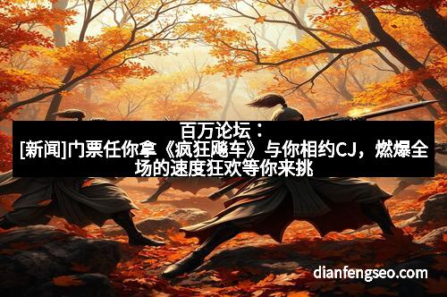 百万论坛：[新闻]门票任你拿《疯狂飚车》与你相约CJ，燃爆全场的速度狂欢等你来挑战！